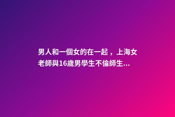 男人和一個女的在一起，上海女老師與16歲男學生不倫師生戀被曝-第1張-觀點-玄機派